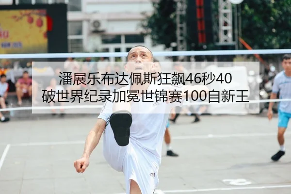 潘展乐布达佩斯狂飙46秒40 破世界纪录加冕世锦赛100自新王